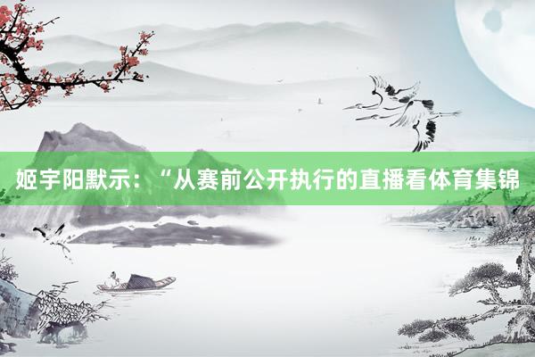 姬宇阳默示：“从赛前公开执行的直播看体育集锦