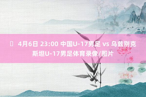 ⏰ 4月6日 23:00 中国U-17男足 vs 乌兹别克斯坦U-17男足体育录像/图片