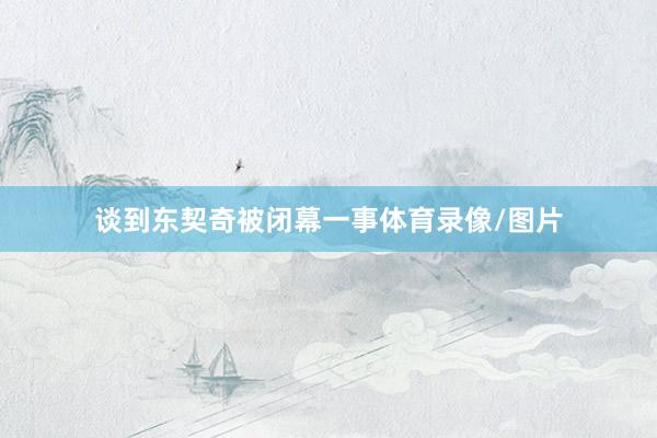 谈到东契奇被闭幕一事体育录像/图片