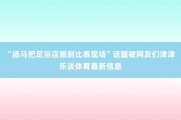 “扬马把足浴店搬到比赛现场”话题被网友们津津乐谈体育最新信息