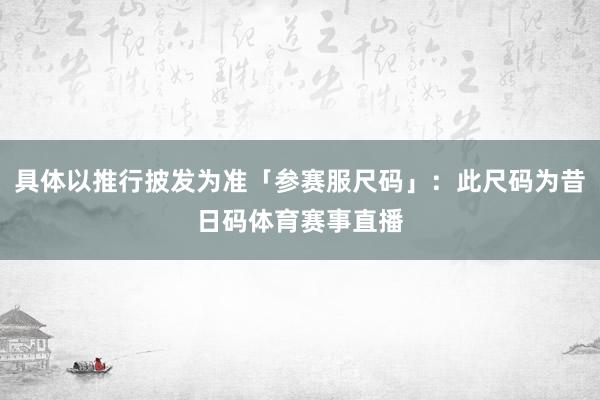 具体以推行披发为准「参赛服尺码」：此尺码为昔日码体育赛事直播
