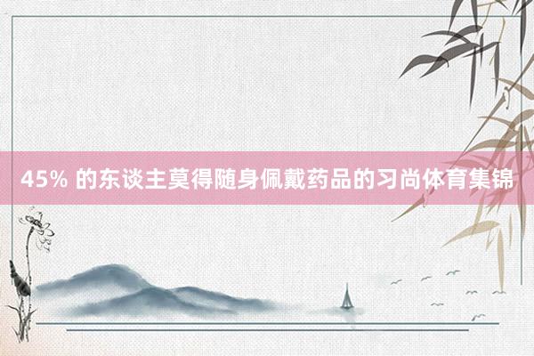 45% 的东谈主莫得随身佩戴药品的习尚体育集锦