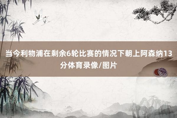 当今利物浦在剩余6轮比赛的情况下朝上阿森纳13分体育录像/图片