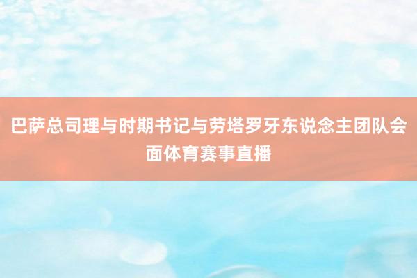 巴萨总司理与时期书记与劳塔罗牙东说念主团队会面体育赛事直播