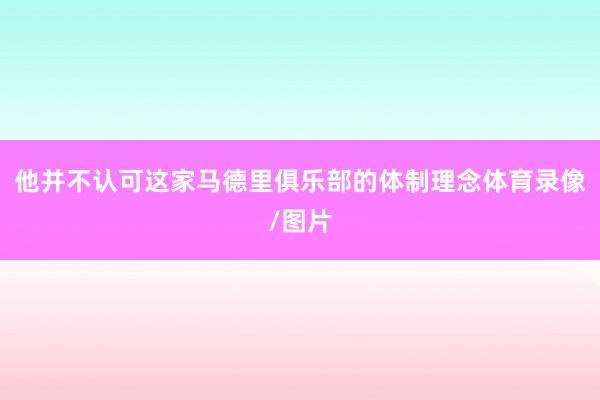 他并不认可这家马德里俱乐部的体制理念体育录像/图片