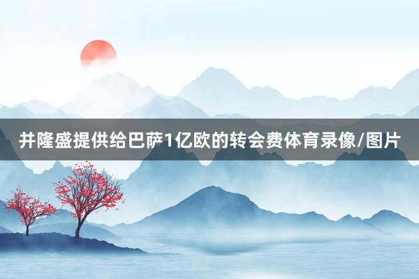 并隆盛提供给巴萨1亿欧的转会费体育录像/图片