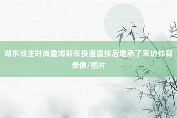 湖东谈主时尚詹姆斯在投篮覆按后继承了采访体育录像/图片