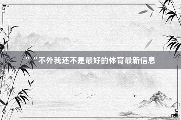 ”“不外我还不是最好的体育最新信息
