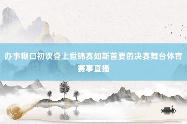 办事糊口初次登上世锦赛如斯首要的决赛舞台体育赛事直播