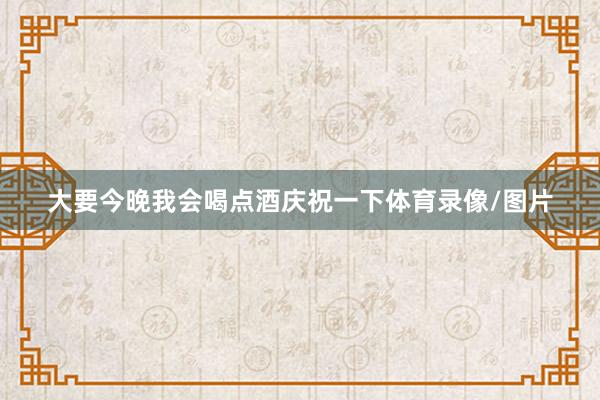 大要今晚我会喝点酒庆祝一下体育录像/图片