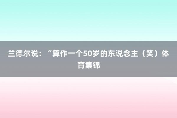 兰德尔说：“算作一个50岁的东说念主（笑）体育集锦