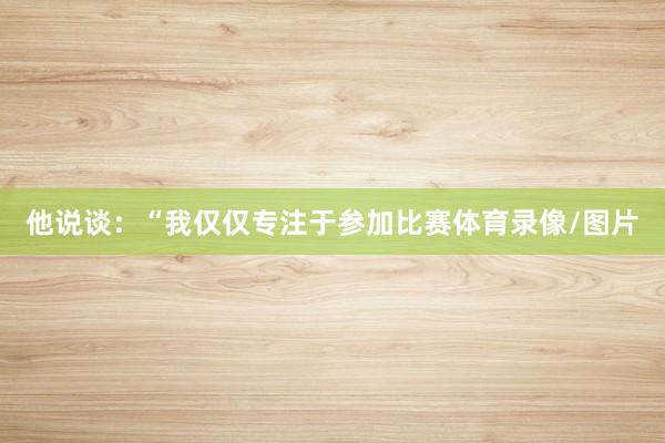 他说谈：“我仅仅专注于参加比赛体育录像/图片