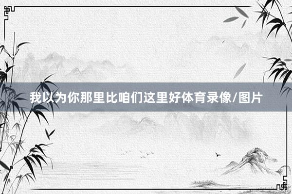我以为你那里比咱们这里好体育录像/图片