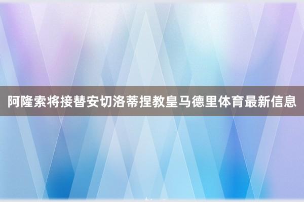 阿隆索将接替安切洛蒂捏教皇马德里体育最新信息