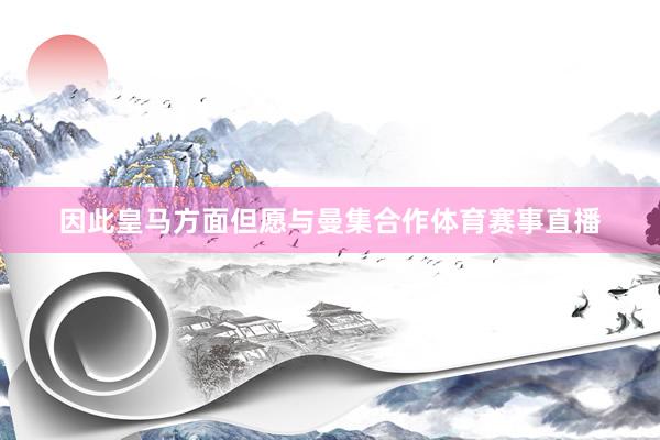 因此皇马方面但愿与曼集合作体育赛事直播