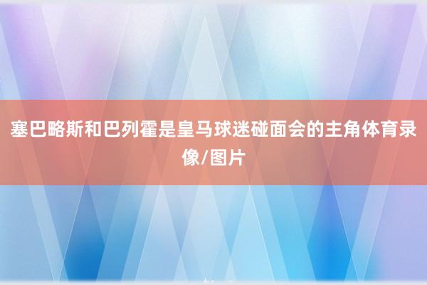 塞巴略斯和巴列霍是皇马球迷碰面会的主角体育录像/图片