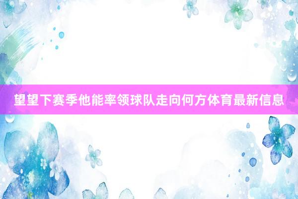 望望下赛季他能率领球队走向何方体育最新信息
