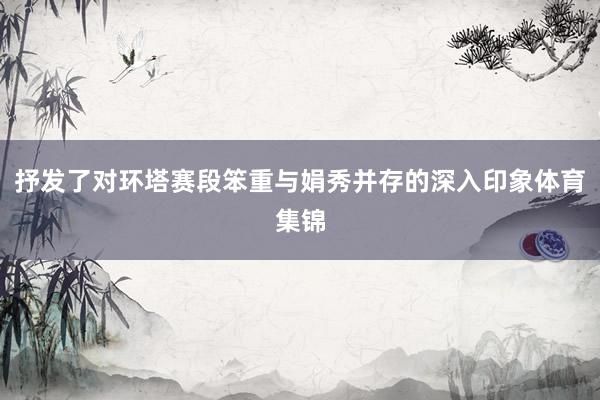 抒发了对环塔赛段笨重与娟秀并存的深入印象体育集锦