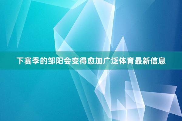 下赛季的邹阳会变得愈加广泛体育最新信息