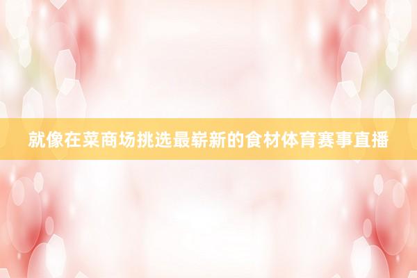 就像在菜商场挑选最崭新的食材体育赛事直播