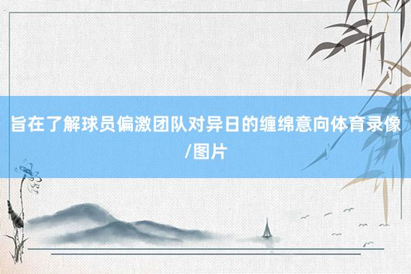 旨在了解球员偏激团队对异日的缠绵意向体育录像/图片