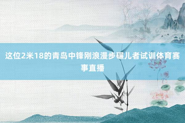 这位2米18的青岛中锋刚浪漫步碾儿者试训体育赛事直播