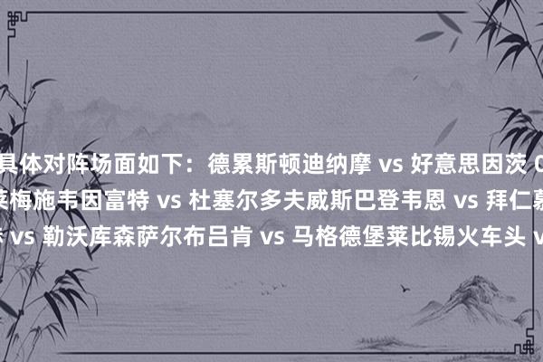 具体对阵场面如下：德累斯顿迪纳摩 vs 好意思因茨 05比勒费尔德 vs 云达不莱梅施韦因富特 vs 杜塞尔多夫威斯巴登韦恩 vs 拜仁慕尼黑格罗斯阿斯帕赫 vs 勒沃库森萨尔布吕肯 vs 马格德堡莱比锡火车头 vs 沙尔克 04巴赫林格 SC vs 海登海姆汉莎罗斯托克 vs 霍芬海姆洛内蓝白 vs 菲尔特桑德豪森 vs 莱比锡红牛科特布斯动力 vs 汉诺威 96洪堡 vs 荷尔斯泰因基尔雷根斯堡 vs 科隆明斯特普鲁士 vs 柏林赫塔居特斯洛 vs 柏林联洛特体育之友 vs 弗赖堡柏林迪纳摩 vs 波鸿诺德施泰特 vs 圣保利吕贝克 vs 达姆施塔特恩格尔斯 07 vs 法兰克福伊勒蒂森 vs 纽伦堡莫泽尔维茨 vs 卡尔斯鲁厄不伦瑞克 vs 斯图加特（上届冠军）埃森红白 vs 多特蒙德施坦斯多夫 vs 凯泽斯劳滕科隆维多利亚 vs 帕德博恩德尔门霍斯特 vs 门兴格拉德巴赫哈雷足球俱乐部 vs 奥格斯堡皮尔马森斯 vs 汉堡黑默林根 vs 沃尔夫斯堡乌尔姆 vs 埃尔弗斯贝格    体育赛事直播