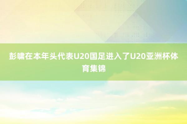 彭啸在本年头代表U20国足进入了U20亚洲杯体育集锦
