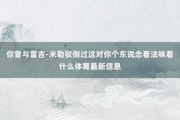 你曾与雷吉-米勒驳倒过这对你个东说念看法味着什么体育最新信息