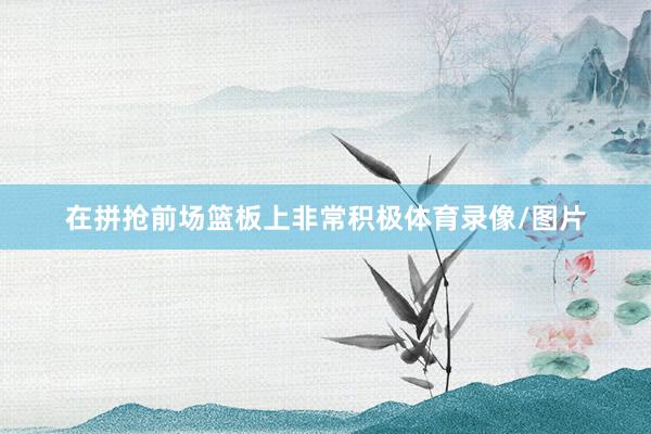 在拼抢前场篮板上非常积极体育录像/图片