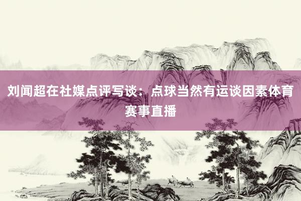 刘闻超在社媒点评写谈：点球当然有运谈因素体育赛事直播