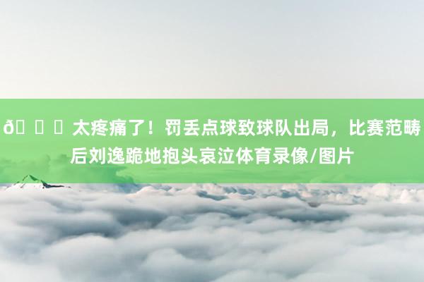 😞太疼痛了！罚丢点球致球队出局，比赛范畴后刘逸跪地抱头哀泣体育录像/图片