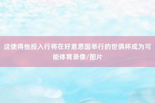 这使得他投入行将在好意思国举行的世俱杯成为可能体育录像/图片