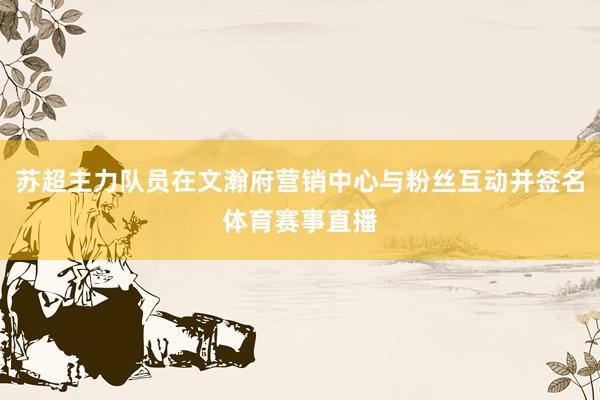 苏超主力队员在文瀚府营销中心与粉丝互动并签名体育赛事直播