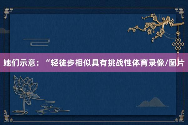 她们示意:“轻徒步相似具有挑战性体育录像/图片