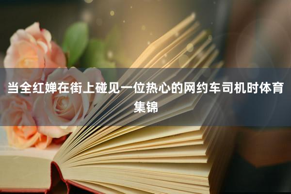 当全红婵在街上碰见一位热心的网约车司机时体育集锦