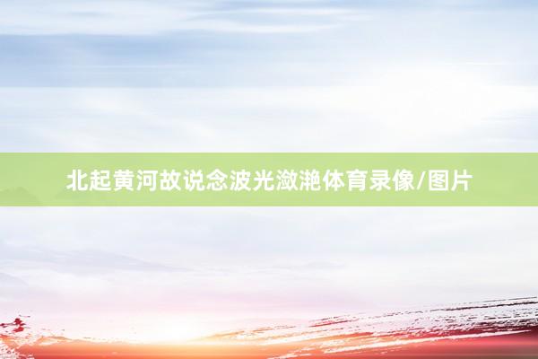 北起黄河故说念波光潋滟体育录像/图片