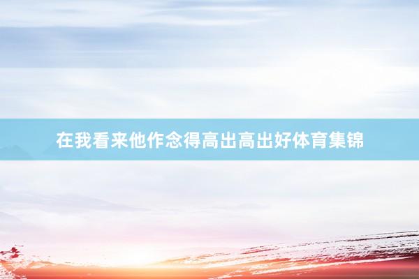 在我看来他作念得高出高出好体育集锦