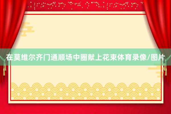在莫维尔齐门通顺场中圈献上花束体育录像/图片