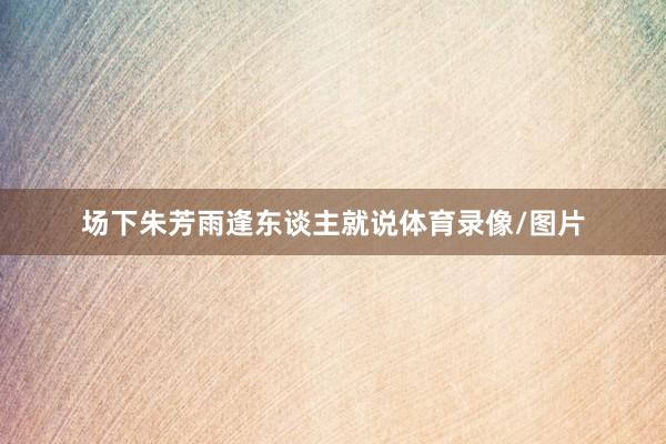 场下朱芳雨逢东谈主就说体育录像/图片