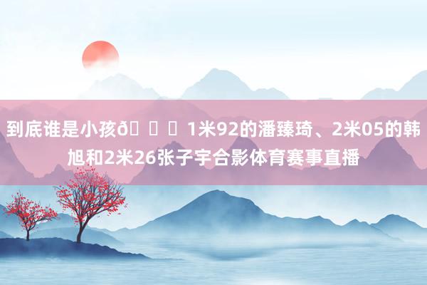 到底谁是小孩😂1米92的潘臻琦、2米05的韩旭和2米26张子宇合影体育赛事直播