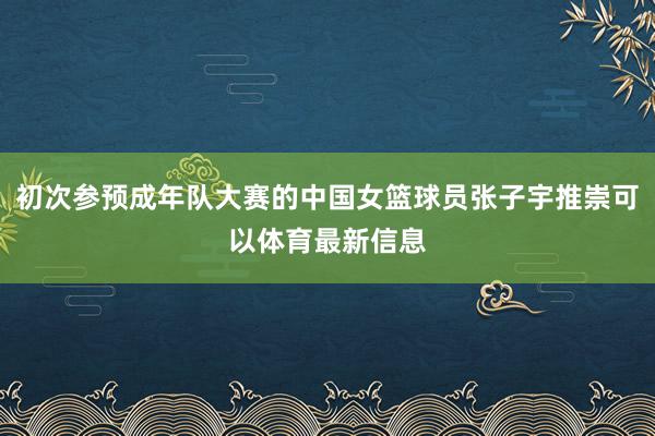 初次参预成年队大赛的中国女篮球员张子宇推崇可以体育最新信息