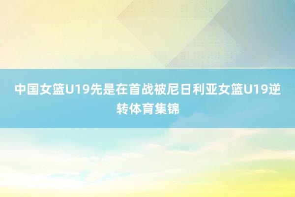 中国女篮U19先是在首战被尼日利亚女篮U19逆转体育集锦