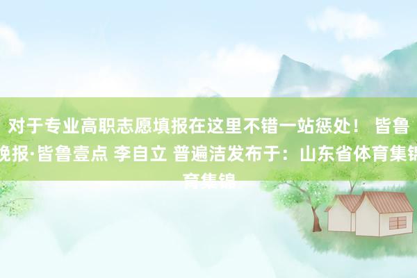 对于专业高职志愿填报在这里不错一站惩处！ 皆鲁晚报·皆鲁壹点 李自立 普遍洁发布于：山东省体育集锦