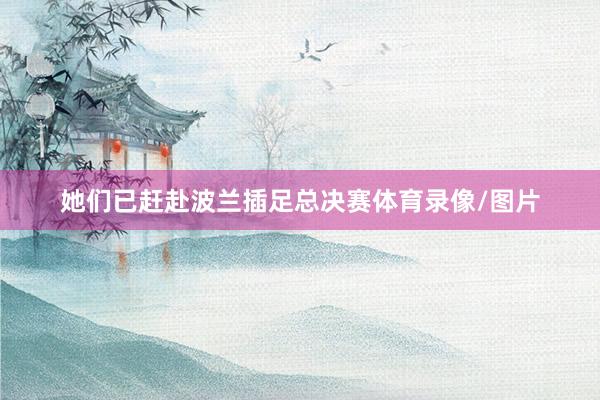 她们已赶赴波兰插足总决赛体育录像/图片