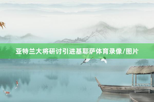 亚特兰大将研讨引进基耶萨体育录像/图片