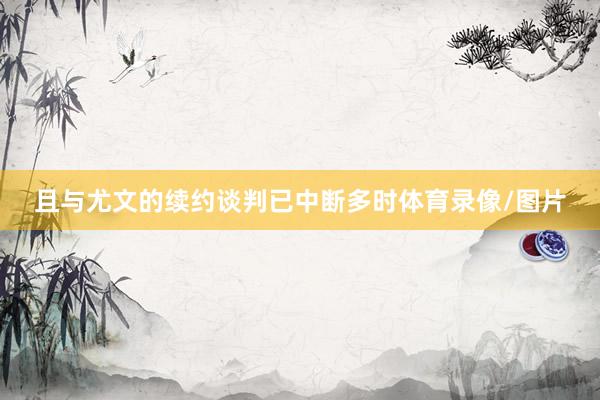 且与尤文的续约谈判已中断多时体育录像/图片