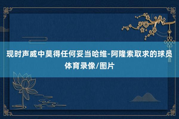 现时声威中莫得任何妥当哈维-阿隆索取求的球员体育录像/图片