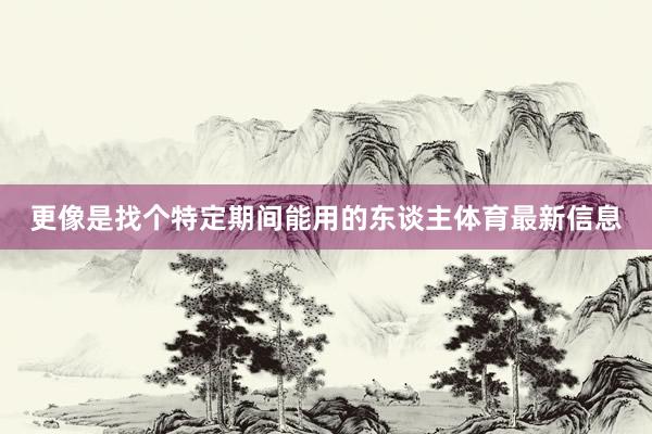 更像是找个特定期间能用的东谈主体育最新信息