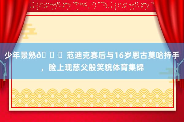 少年景熟😄范迪克赛后与16岁恩古莫哈持手，脸上现慈父般笑貌体育集锦